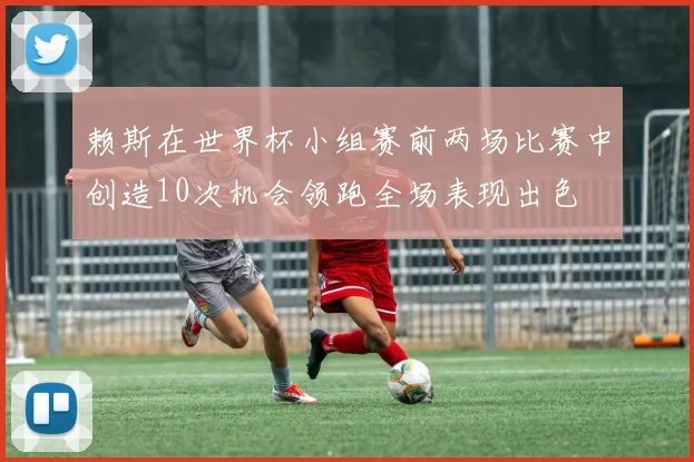 赖斯在世界杯小组赛前两场比赛中创造10次机会领跑全场表现出色