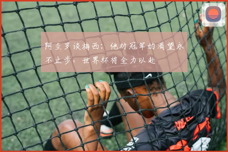 阿圭罗谈梅西：他对冠军的渴望永不止步，世界杯将全力以赴