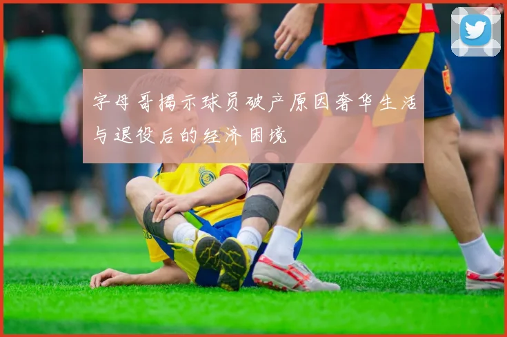 字母哥揭示球员破产原因奢华生活与退役后的经济困境