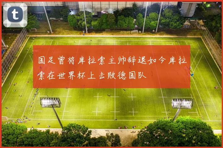 国足曾将库拉索主帅辞退如今库拉索在世界杯上击败德国队