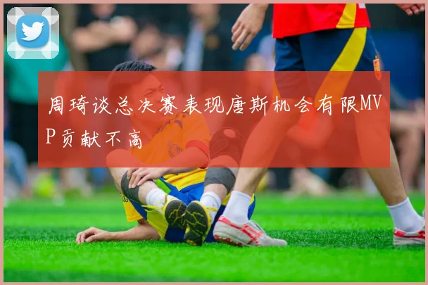 周琦谈总决赛表现唐斯机会有限MVP贡献不高