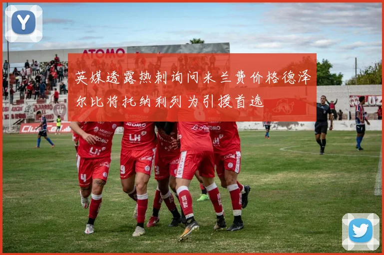 英媒透露热刺询问米兰费价格德泽尔比将托纳利列为引援首选