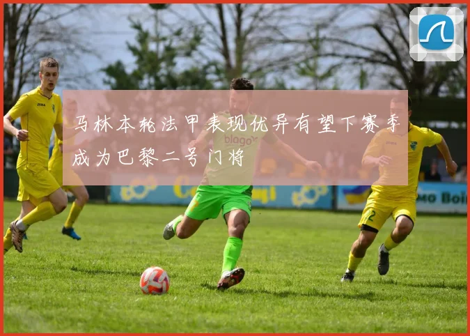 马林本轮法甲表现优异有望下赛季成为巴黎二号门将