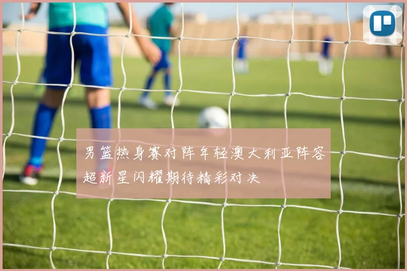 男篮热身赛对阵年轻澳大利亚阵容超新星闪耀期待精彩对决