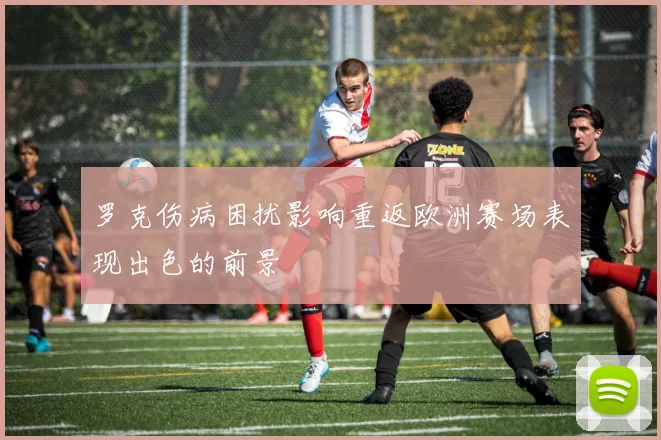 罗克伤病困扰影响重返欧洲赛场表现出色的前景