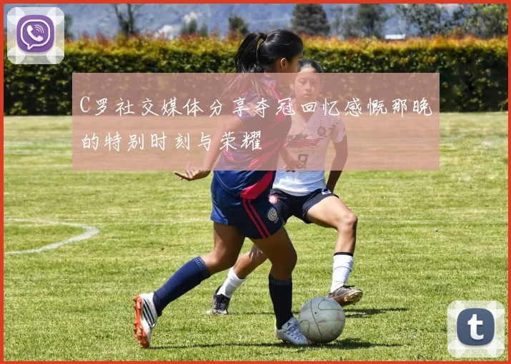 C罗社交媒体分享夺冠回忆感慨那晚的特别时刻与荣耀