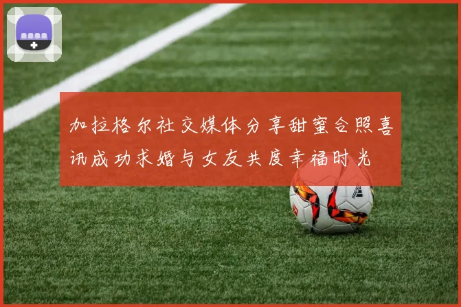 加拉格尔社交媒体分享甜蜜合照喜讯成功求婚与女友共度幸福时光