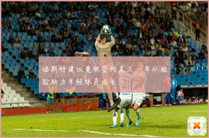 福斯特建议曼联签约莱万一年以经验助力年轻球员成长