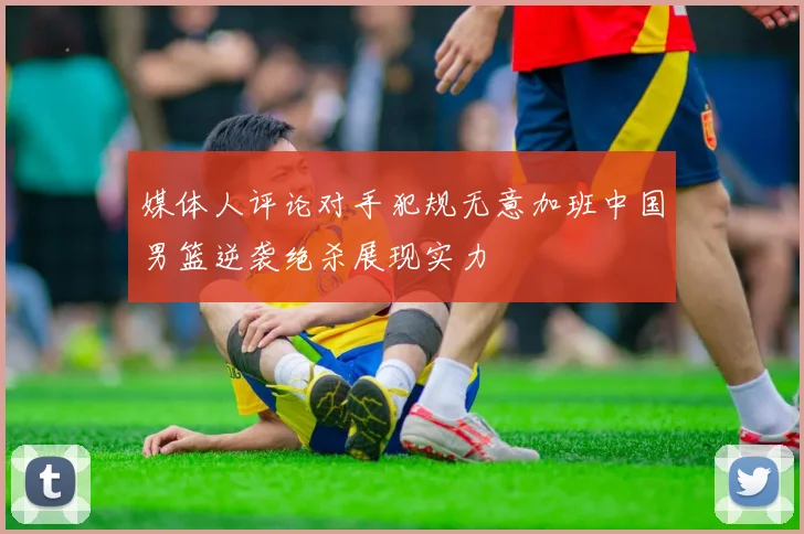 媒体人评论对手犯规无意加班中国男篮逆袭绝杀展现实力