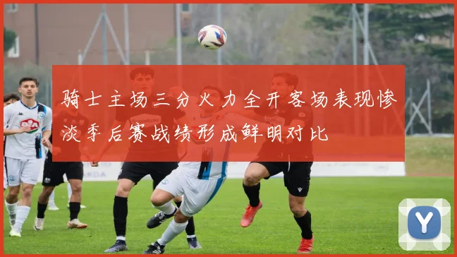 骑士主场三分火力全开客场表现惨淡季后赛战绩形成鲜明对比